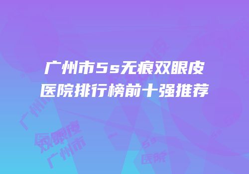 广州市5s无痕双眼皮医院排行榜前十强推荐