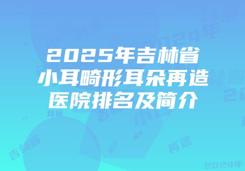 2025年吉林省小耳畸形耳朵再造医院排名及简介