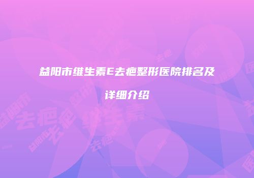 益阳市维生素E去疤整形医院排名及详细介绍