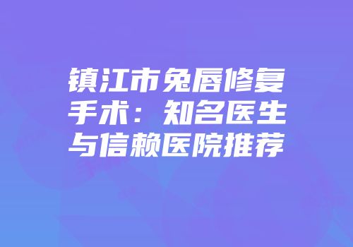 镇江市兔唇修复手术：知名医生与信赖医院推荐