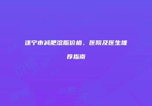 遂宁市减肥溶脂价格、医院及医生推荐指南
