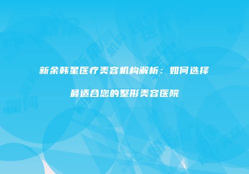 新余韩星医疗美容机构解析：如何选择最适合您的整形美容医院