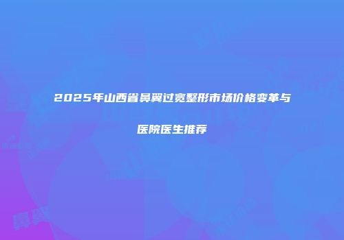 2025年山西省鼻翼过宽整形市场价格变革与医院医生推荐