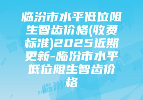 临汾市水平低位阻生智齿价格(收费标准)2025近期更新-临汾市水平低位阻生智齿价格