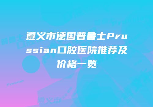 遵义市德国普鲁士Prussian口腔医院推荐及价格一览