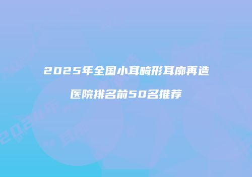2025年全国小耳畸形耳廓再造医院排名前50名推荐