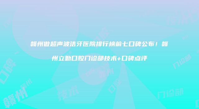 赣州做超声波洁牙医院排行榜前七口碑公布！赣州立勤口腔门诊部技术+口碑点评