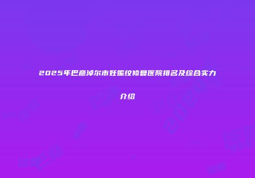 2025年巴彦淖尔市妊娠纹修复医院排名及综合实力介绍