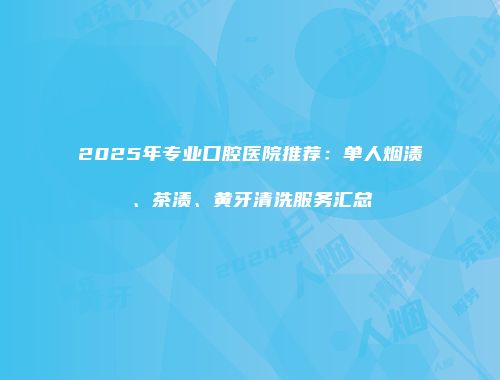 2025年专业口腔医院推荐：单人烟渍、茶渍、黄牙清洗服务汇总