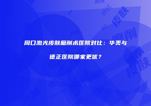 周口激光皮肤磨削术医院对比：华美与德正医院哪家更优？