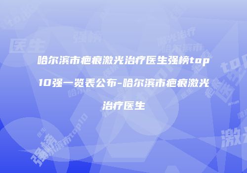 哈尔滨市疤痕激光治疗医生强榜top10强一览表公布-哈尔滨市疤痕激光治疗医生