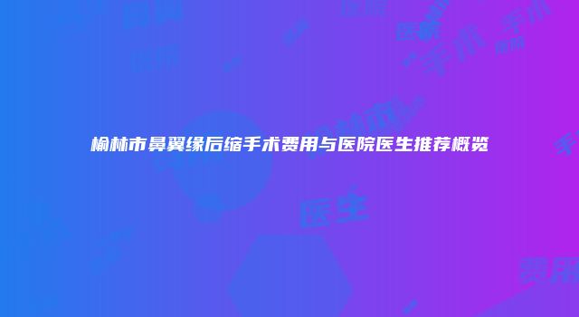 榆林市鼻翼缘后缩手术费用与医院医生推荐概览