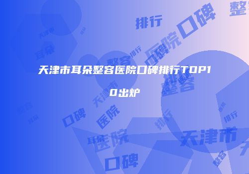 天津市耳朵整容医院口碑排行TOP10出炉