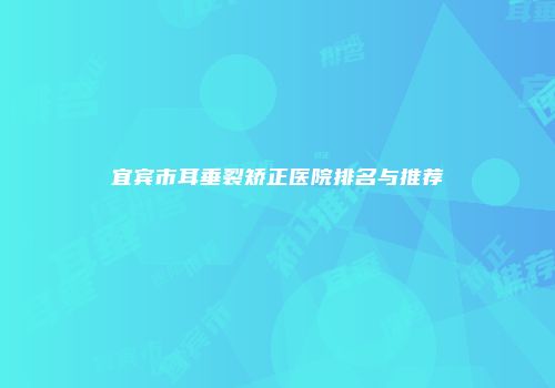 宜宾市耳垂裂矫正医院排名与推荐