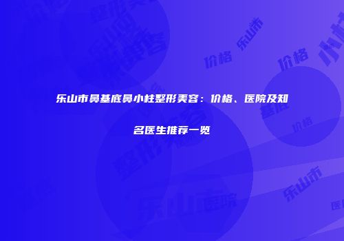乐山市鼻基底鼻小柱整形美容：价格、医院及知名医生推荐一览