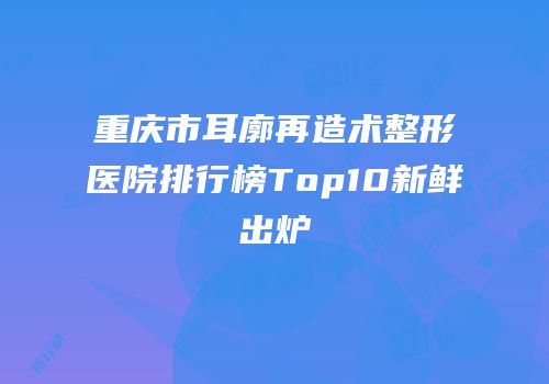 重庆市耳廓再造术整形医院排行榜Top10新鲜出炉