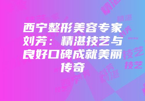 西宁整形美容专家刘芳：精湛技艺与良好口碑成就美丽传奇