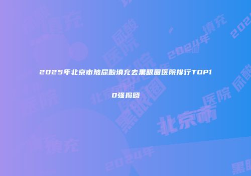 2025年北京市玻尿酸填充去黑眼圈医院排行TOP10强揭晓
