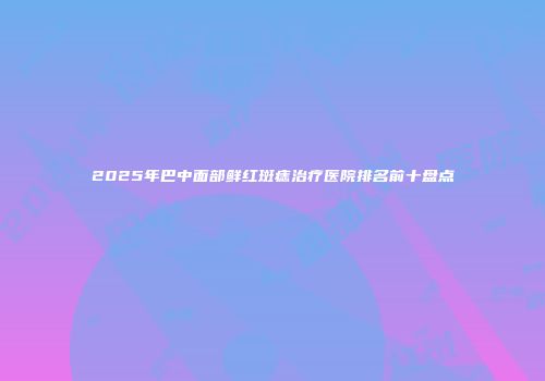 2025年巴中面部鲜红斑痣治疗医院排名前十盘点
