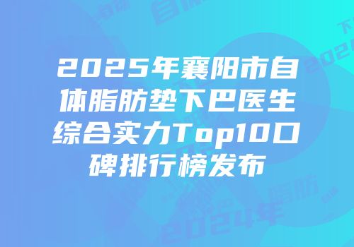 2025年襄阳市自体脂肪垫下巴医生综合实力Top10口碑排行榜发布