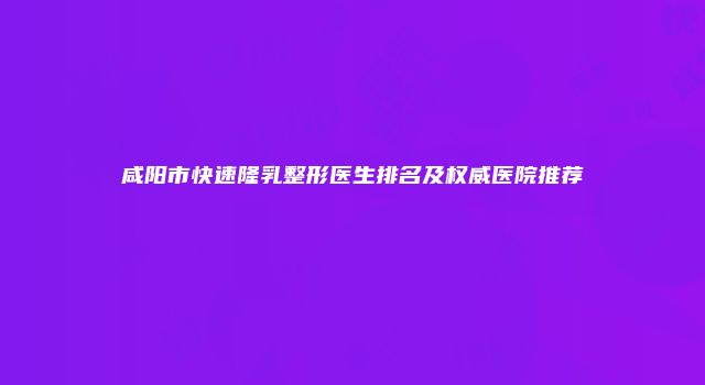 咸阳市快速隆乳整形医生排名及权威医院推荐