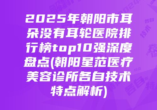 2025年朝阳市耳朵没有耳轮医院排行榜top10强深度盘点(朝阳星范医疗美容诊所各自技术特点解析)