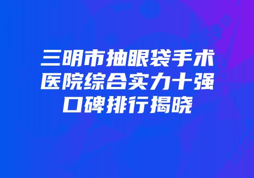 三明市抽眼袋手术医院综合实力十强口碑排行揭晓