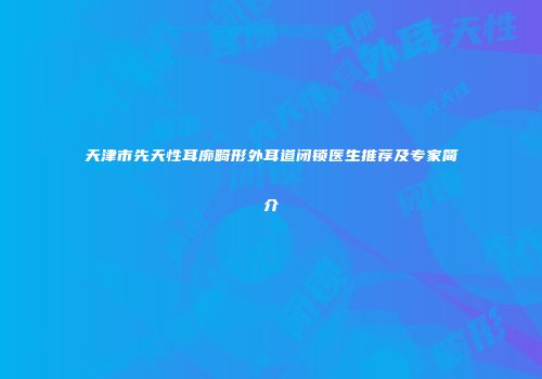 天津市先天性耳廓畸形外耳道闭锁医生推荐及专家简介