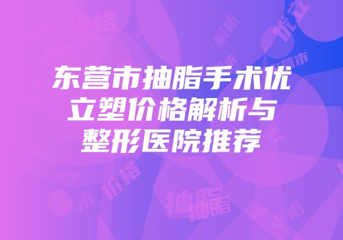 东营市抽脂手术优立塑价格解析与整形医院推荐