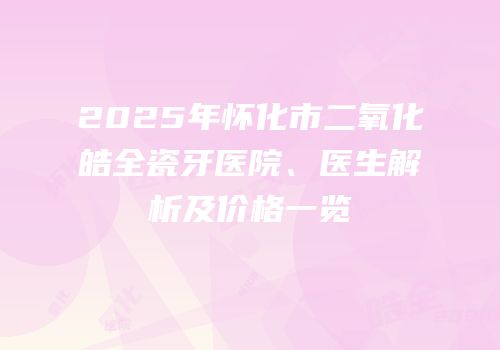 2025年怀化市二氧化皓全瓷牙医院、医生解析及价格一览