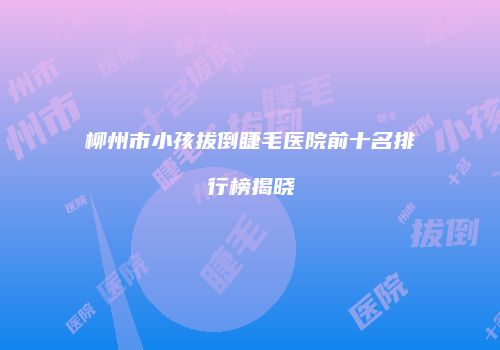 柳州市小孩拔倒睫毛医院前十名排行榜揭晓