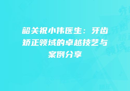 韶关祝小伟医生：牙齿矫正领域的卓越技艺与案例分享