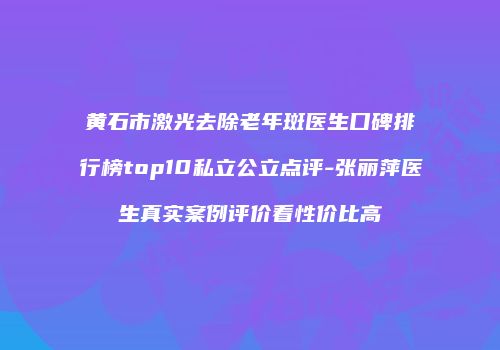 黄石市激光去除老年斑医生口碑排行榜top10私立公立点评-张丽萍医生真实案例评价看性价比高