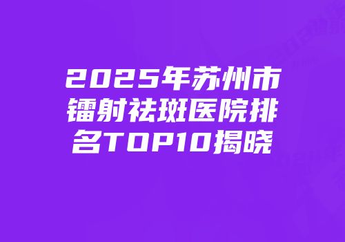 2025年苏州市镭射祛斑医院排名TOP10揭晓