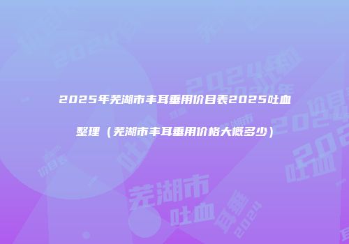 2025年芜湖市丰耳垂用价目表2025吐血整理（芜湖市丰耳垂用价格大概多少）
