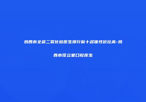 鸡西市全瓷二氧化钴医生排行前十名谁性价比高-鸡西市任立堂口腔医生