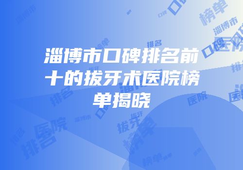 淄博市口碑排名前十的拔牙术医院榜单揭晓