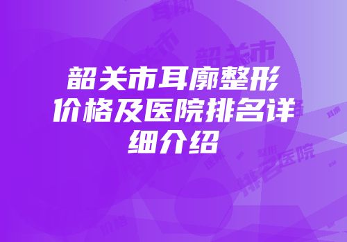 韶关市耳廓整形价格及医院排名详细介绍