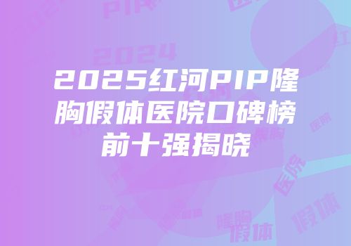 2025红河PIP隆胸假体医院口碑榜前十强揭晓