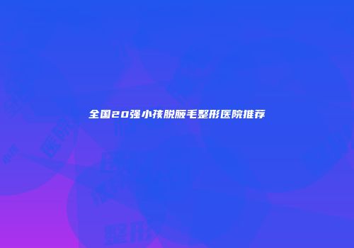 全国20强小孩脱腋毛整形医院推荐