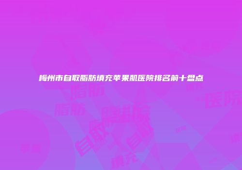梅州市自取脂肪填充苹果肌医院排名前十盘点