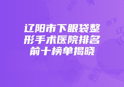辽阳市下眼袋整形手术医院排名前十榜单揭晓