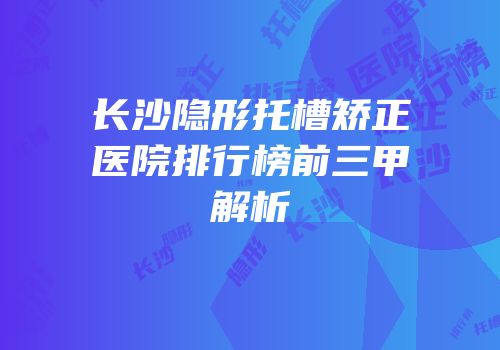 长沙隐形托槽矫正医院排行榜前三甲解析
