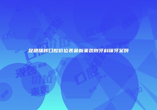 昆明曙辉口腔价位表最新来袭附牙科镶牙案例