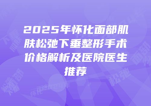2025年怀化面部肌肤松弛下垂整形手术价格解析及医院医生推荐
