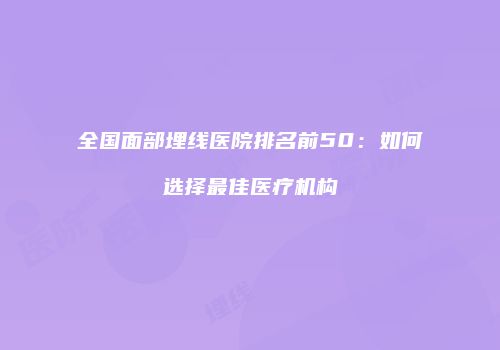 全国面部埋线医院排名前50：如何选择最佳医疗机构