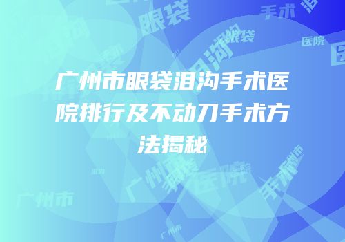 广州市眼袋泪沟手术医院排行及不动刀手术方法揭秘