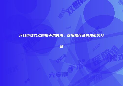 六安市埋式双眼皮手术费用、医院推荐及价格趋势分析