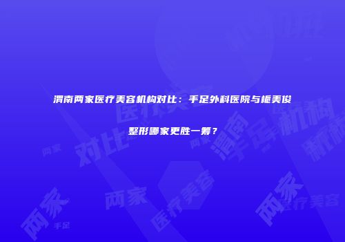 渭南两家医疗美容机构对比：手足外科医院与栀美俊整形哪家更胜一筹？