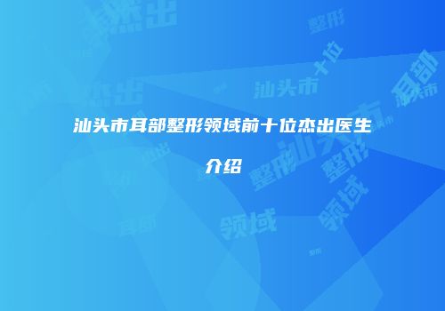 汕头市耳部整形领域前十位杰出医生介绍